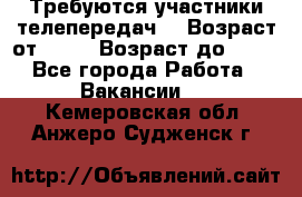 Требуются участники телепередач. › Возраст от ­ 18 › Возраст до ­ 60 - Все города Работа » Вакансии   . Кемеровская обл.,Анжеро-Судженск г.